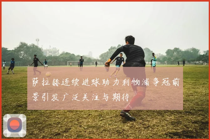 萨拉赫连续进球助力利物浦争冠前景引发广泛关注与期待