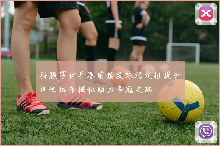 孙颖莎世乒赛前接发球稳定性提升训练细节揭秘助力争冠之路