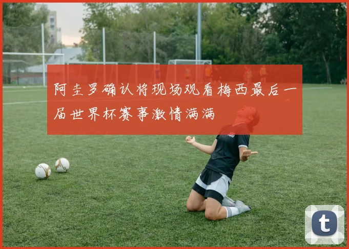 阿圭罗确认将现场观看梅西最后一届世界杯赛事激情满满