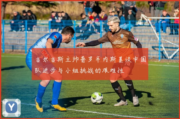 吉尔吉斯主帅普罗辛内斯基谈中国队进步与小组挑战的艰难性