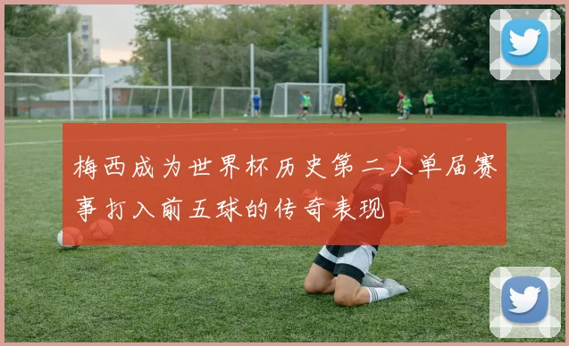 梅西成为世界杯历史第二人单届赛事打入前五球的传奇表现