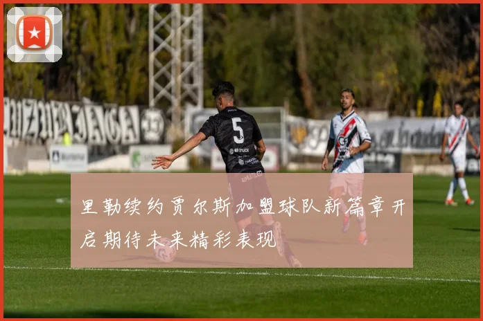 里勒续约贾尔斯加盟球队新篇章开启期待未来精彩表现