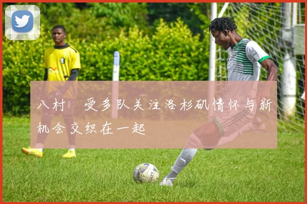 八村塁受多队关注洛杉矶情怀与新机会交织在一起