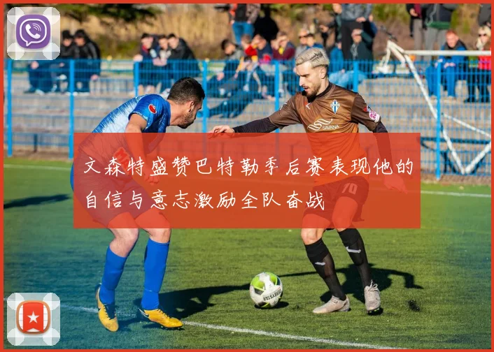 文森特盛赞巴特勒季后赛表现他的自信与意志激励全队奋战