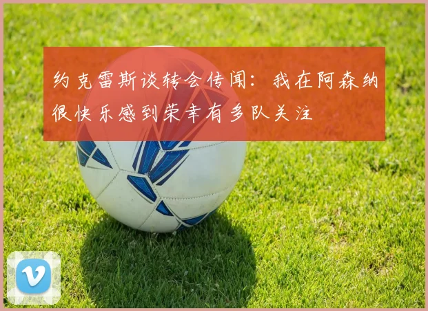 约克雷斯谈转会传闻：我在阿森纳很快乐感到荣幸有多队关注