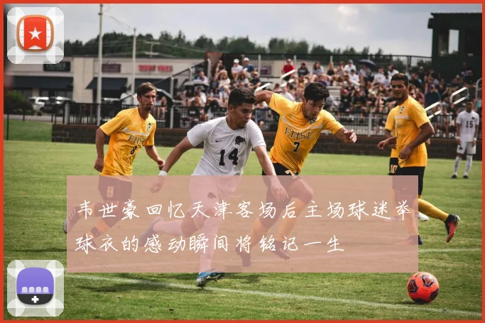 韦世豪回忆天津客场后主场球迷举球衣的感动瞬间将铭记一生