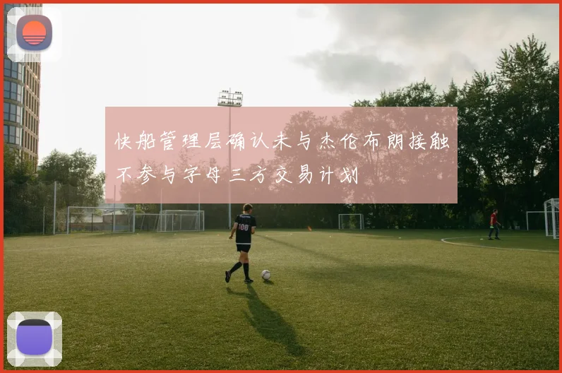 快船管理层确认未与杰伦布朗接触不参与字母三方交易计划