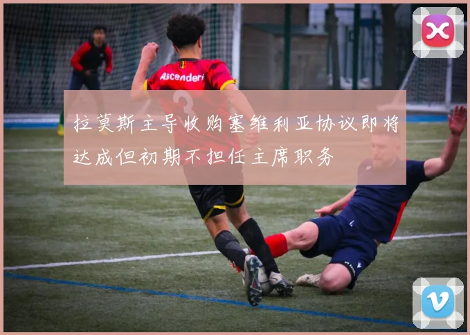 拉莫斯主导收购塞维利亚协议即将达成但初期不担任主席职务