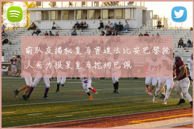 前队友揭秘皇马曾追法比安巴黎抢人或为报复皇马挖姆巴佩