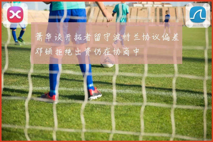 萧华谈开拓者留守波特兰协议偏差邓顿拒绝出资仍在协商中