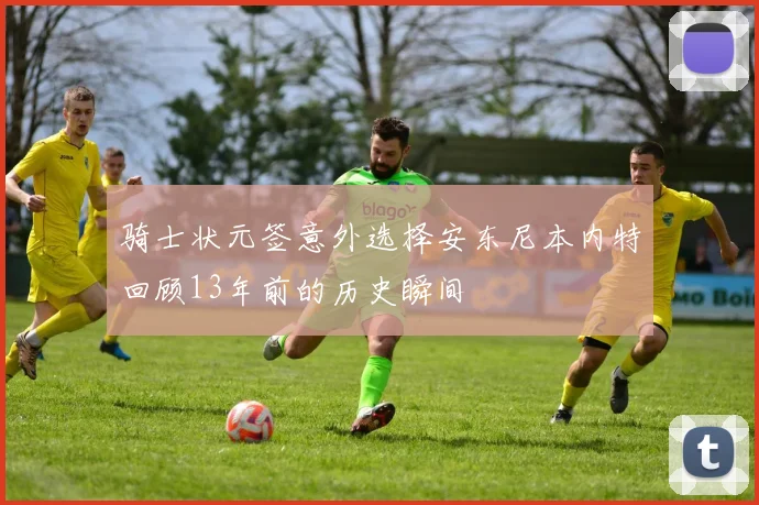 骑士状元签意外选择安东尼本内特回顾13年前的历史瞬间