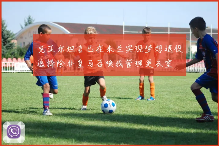 克亚尔坦言已在米兰实现梦想退役选择除非皇马召唤我管理更衣室