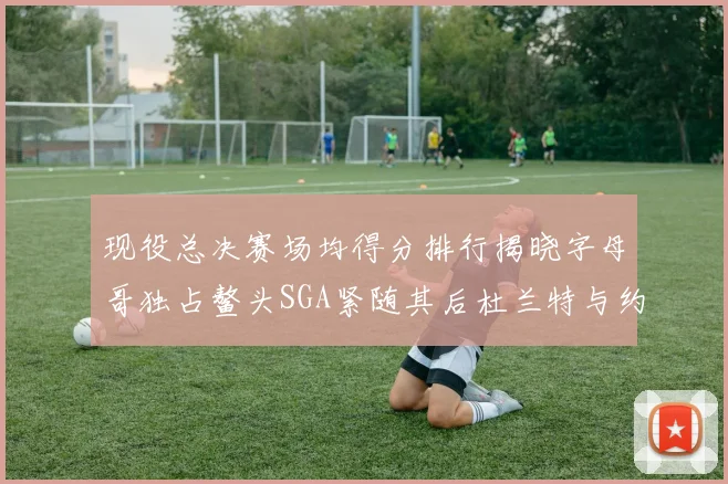 现役总决赛场均得分排行揭晓字母哥独占鳌头SGA紧随其后杜兰特与约基奇争夺第三